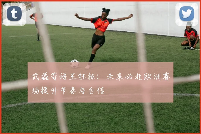 武磊寄语王钰栋：未来必赴欧洲赛场提升节奏与自信