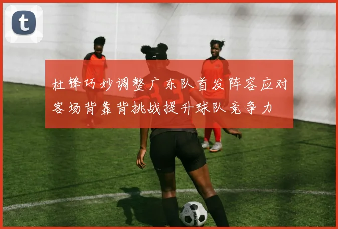 杜锋巧妙调整广东队首发阵容应对客场背靠背挑战提升球队竞争力
