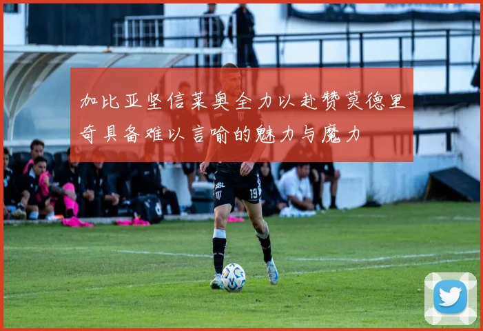 加比亚坚信莱奥全力以赴赞莫德里奇具备难以言喻的魅力与魔力