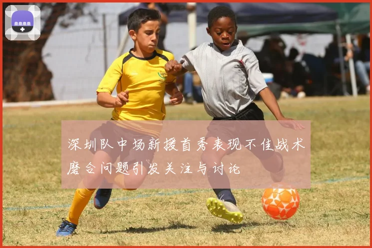 深圳队中场新援首秀表现不佳战术磨合问题引发关注与讨论