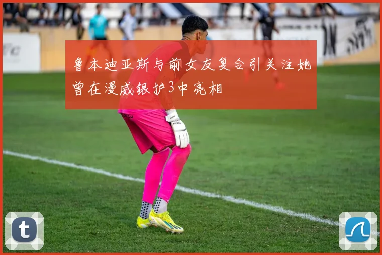 鲁本迪亚斯与前女友复合引关注她曾在漫威银护3中亮相