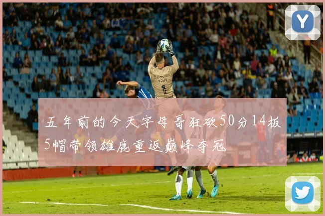 五年前的今天字母哥狂砍50分14板5帽带领雄鹿重返巅峰夺冠