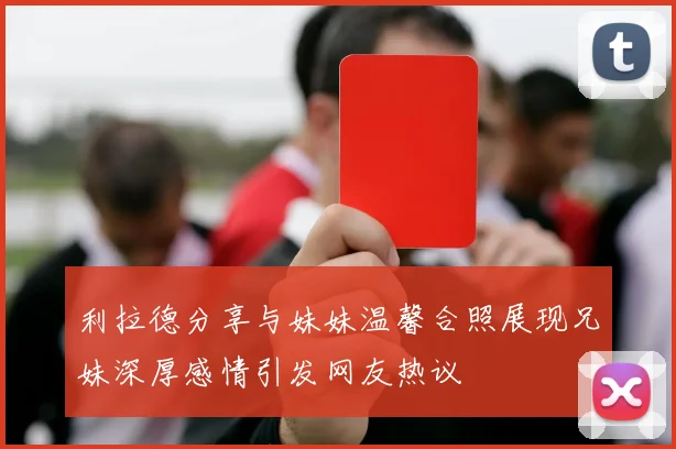 利拉德分享与妹妹温馨合照展现兄妹深厚感情引发网友热议