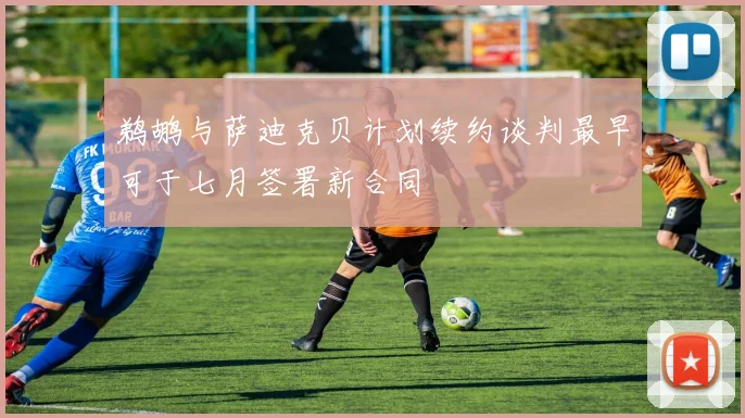 鹈鹕与萨迪克贝计划续约谈判最早可于七月签署新合同