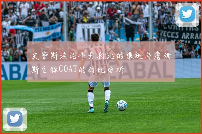 史密斯谈论乔丹科比的谦逊与詹姆斯自称GOAT的对比分析