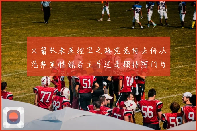 火箭队未来控卫之路究竟何去何从范弗里特能否主导还是期待阿门与谢泼德崛起