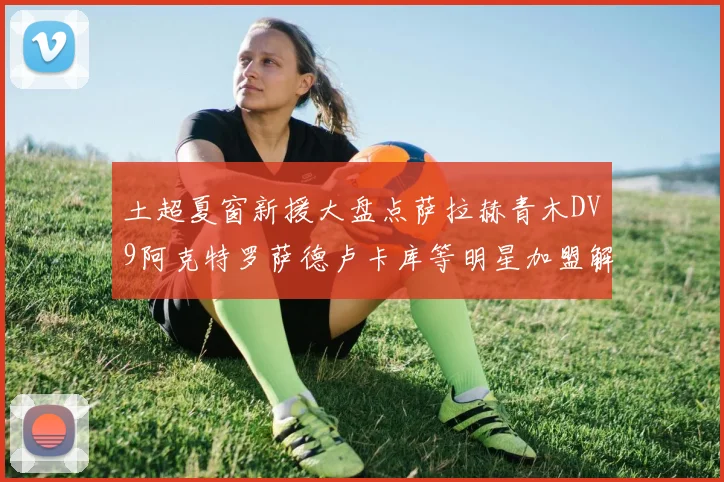 土超夏窗新援大盘点萨拉赫青木DV9阿克特罗萨德卢卡库等明星加盟解析